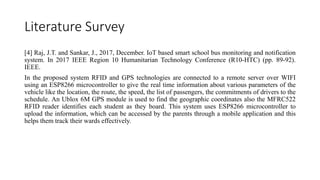 Literature Survey
[4] Raj, J.T. and Sankar, J., 2017, December. IoT based smart school bus monitoring and notification
system. In 2017 IEEE Region 10 Humanitarian Technology Conference (R10-HTC) (pp. 89-92).
IEEE.
In the proposed system RFID and GPS technologies are connected to a remote server over WIFI
using an ESP8266 microcontroller to give the real time information about various parameters of the
vehicle like the location, the route, the speed, the list of passengers, the commitments of drivers to the
schedule. An Ublox 6M GPS module is used to find the geographic coordinates also the MFRC522
RFID reader identifies each student as they board. This system uses ESP8266 microcontroller to
upload the information, which can be accessed by the parents through a mobile application and this
helps them track their wards effectively.
 