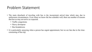 Problem Statement
• The main drawback of traveling with bus is the inconsistent arrival time which may due to
unforeseen circumstances. Even when we know the bus schedule well, there are number of reasons
that bus as may not arrive as expected.
• Traffic congestions
• Heavy downpour
• Bus breakdowns
• It is particularly annoying when a person has urgent appointment, but we are late due to the time-
consuming of bus trip.
 