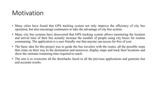Motivation
• Many cities have found that GPS tracking system not only improve the efficiency of city bus
operation, but also encourage commuters to take the advantage of city bus system.
• Many city bus systems have discovered that GPS tracking system allows monitoring the location
and arrival time of their bus actually increase the number of people using city buses for routine
communing. The application is a user friendly one that anyone can access for free of cost.
• The basic idea for this project was to guide the bus travelers with the routes, all the possible stops
that come on their way to the destination and moreover, display maps and track their locations and
show the estimate remaining time required to reach.
• The aim is to overcome all the drawbacks faced in all the previous applications and generate fast
and accurate results.
 