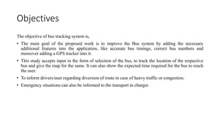 Objectives
The objective of bus tracking system is,
• The main goal of the proposed work is to improve the Bus system by adding the necessary
additional features into the application, like accurate bus timings, correct bus numbers and
moreover adding a GPS tracker into it.
• This study accepts input in the form of selection of the bus, to track the location of the respective
bus and give the map for the same. It can also show the expected time required for the bus to reach
the user.
• To inform drivers/user regarding diversion of route in case of heavy traffic or congestion.
• Emergency situations can also be informed to the transport in charger.
 