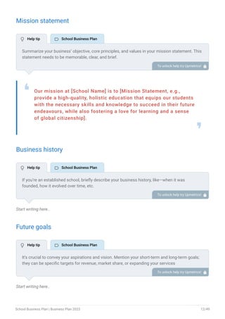 Mission statement
Our mission at [School Name] is to [Mission Statement, e.g.,
provide a high-quality, holistic education that equips our students
with the necessary skills and knowledge to succeed in their future
endeavours, while also fostering a love for learning and a sense
of global citizenship].
❛
❜
Business history
Start writing here..
Future goals
Start writing here..
Summarize your business’ objective, core principles, and values in your mission statement. This
statement needs to be memorable, clear, and brief.
To unlock help try Upmetrics! 
If you’re an established school, briefly describe your business history, like—when it was
founded, how it evolved over time, etc.
Additionally, If you have received any awards or recognition for excellent work, describe them.
To unlock help try Upmetrics! 
It’s crucial to convey your aspirations and vision. Mention your short-term and long-term goals;
they can be specific targets for revenue, market share, or expanding your services
To unlock help try Upmetrics! 
 Help tip  School Business Plan
 Help tip  School Business Plan
 Help tip  School Business Plan
School Business Plan | Business Plan 2023 12/49
 