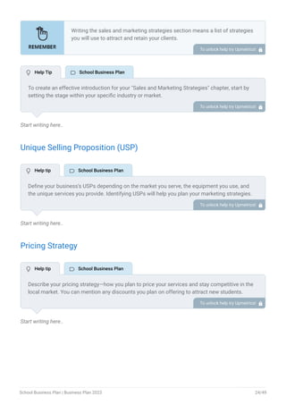 Start writing here..
Unique Selling Proposition (USP)
Start writing here..
Pricing Strategy
Start writing here..
Writing the sales and marketing strategies section means a list of strategies
you will use to attract and retain your clients.
Here are some key points to include in your marketing plan:
Define a unique selling proposition (USP).
Explain pricing strategy.
Marketing strategies.
Sales strategies.
Customer retention.
•
•
•
•
•
To unlock help try Upmetrics! 
To create an effective introduction for your "Sales and Marketing Strategies" chapter, start by
setting the stage within your specific industry or market.
Emphasize the competitive nature of your field and the importance of both quality services and
strategic marketing in this context.
Clearly state the objectives of your sales and marketing strategies, which should include
maximizing outreach, fostering engagement, and achieving sustained growth.
Additionally, mention the specific techniques or approaches you will employ, whether traditional
or modern, to establish your brand as the preferred choice for your target audience.
This introduction provides a clear overview and prepares readers for the detailed strategies that
follow.
To unlock help try Upmetrics! 
Define your business’s USPs depending on the market you serve, the equipment you use, and
the unique services you provide. Identifying USPs will help you plan your marketing strategies.
For example, specialized programs, educational philosophies, experienced faculty, or a strong
track record of academic achievements could be some of the great USPs for school business.
To unlock help try Upmetrics! 
Describe your pricing strategy—how you plan to price your services and stay competitive in the
local market. You can mention any discounts you plan on offering to attract new students.
To unlock help try Upmetrics! 
 Help Tip  School Business Plan
 Help tip  School Business Plan
 Help tip  School Business Plan
School Business Plan | Business Plan 2023 24/49
 