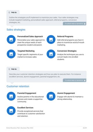 Sales strategies
Personalized Sales Approach
Personalize your sales approach to
meet the unique needs of each
prospective student and parent.

Referral Programs
Add referral programs you have in
place to incentivize word-of-mouth
marketing.

Targeted Marketing
Target specific segments of your
market to increase sales.

Conversion Strategies
Analyze the techniques you use to
convert leads into enrolled
students.

Customer retention
Parental Engagement
Involve parents in the educational
process and create a supportive
community.

Alumni Engagement
Engage with alumni to maintain a
strong relationship.

Excellent Services
Provide exceptional services that
contribute to customer satisfaction
and retention.

Outline the strategies you’ll implement to maximize your sales. Your sales strategies may
include targeted marketing, personalized sales approach, referral programs, conversion
strategies, etc.
To unlock help try Upmetrics! 
Describe your customer retention strategies and how you plan to execute them. For instance
excellent services, alumni engagement, parental engagement, etc.
To unlock help try Upmetrics! 
 Help tip
 Help tip
School Business Plan | Business Plan 2023 26/49
 