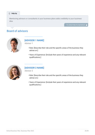Board of advisors
[ADVISOR 1 NAME]
Advisor 1
Role: [Describe their role and the specific areas of the business they
advise on.]
Years of Experience: [Include their years of experience and any relevant
qualifications.]
•
•
[ADVISOR 2 NAME]
Advisor 2
Role: [Describe their role and the specific areas of the business they
advise on.]
Years of Experience: [Include their years of experience and any relevant
qualifications.]
•
•
Mentioning advisors or consultants in your business plans adds credibility to your business
idea.
So, if you have any advisors or consultants, include them with their names and brief information
consisting of roles and years of experience.
To unlock help try Upmetrics! 
 Help tip
School Business Plan | Business Plan 2023 34/49
 
