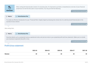 Start writing here..
Profit & loss statement
Revenue $0 $0 $0 $0 $0
2023-24 2024-25 2025-26 2026-27 2027-28
When writing the financial plan section of a business plan, it’s important to provide a comprehensive overview of your financial
projections for the first few years of your business, You may provide the following:
Introduction.
Add startup costs (for new businesses).
Profit & loss statement.
Cash Flow Statement.
Balance sheet.
Break-even analysis.
Sales forecast.
Financing needs.
•
•
•
•
•
•
•
•
To unlock help try Upmetrics! 
To create an effective introduction for your "Financial Plan" chapter, begin by stressing the critical role of a well-structured financial plan in the
success of your venture.
Emphasize how this plan serves as the foundation for sustainability and profitability while keeping your services affordable and accessible.
Mention that the upcoming section will provide detailed insights into your projected financial statements, outlining revenue streams, expenses,
and the strategic path to financial stability.
This introduction will help your readers understand the significance of the financial plan and its alignment with your mission and goals, setting
the stage for a deeper exploration of your financial strategy.
To unlock help try Upmetrics! 
Describe details such as projected revenue, operational costs, and service costs in your projected profit and loss statement. Make sure to include
your business’s expected net profit or loss.
To unlock help try Upmetrics! 
 Help tip  School Business Plan
 Help tip  School Business Plan
School Business Plan | Business Plan 2023 36/49
 