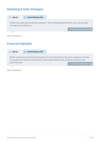 Marketing & Sales Strategies
Start writing here..
Financial Highlights
Start writing here..
Outline your sales and marketing strategies—what marketing platforms you use, how you plan
on acquiring students, etc.
To unlock help try Upmetrics! 
Briefly summarize your financial projections for the initial years of business operations. Include
any capital or investment requirements, associated startup costs, projected revenues, and
profit forecasts.
To unlock help try Upmetrics! 
 Help tip  School Business Plan
 Help tip  School Business Plan
School Business Plan | Business Plan 2023 8/49
 