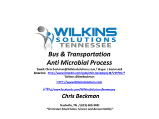 Email: Chris.Beckman@WilkinsSolutions.com / Skype: c.beckman1
LinkedIn: http://www.linkedin.com/pub/chris-beckman/3b/799/907/
Twitter: @SeeBeckman
HTTP://www.WilkinsSolutions.com
HTTP://www.facebook.com/WilkinsSolutionsTennessee
Nashville, TN / (615) 669-3481
“Tennessee based Sales, Service and Accountability”
Chris Beckman
Bus & Transportation
Anti Microbial Process
 