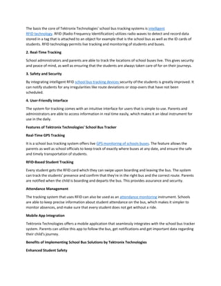 The basis the core of Tektronix Technologies' school bus tracking systems is intelligent
RFID technology. RFID (Radio Frequency Identification) utilizes radio waves to detect and record data
stored in a tag that is attached to an object for example that is the school bus as well as the ID cards of
students. RFID technology permits live tracking and monitoring of students and buses.
2. Real-Time Tracking
School administrators and parents are able to track the locations of school buses live. This gives security
and peace of mind, as well as ensuring that the students are always taken care of for on their journeys.
3. Safety and Security
By integrating intelligent RFID school bus tracking devices security of the students is greatly improved. It
can notify students for any irregularities like route deviations or stop-overs that have not been
scheduled.
4. User-Friendly Interface
The system for tracking comes with an intuitive interface for users that is simple to use. Parents and
administrators are able to access information in real time easily, which makes it an ideal instrument for
use in the daily.
Features of Tektronix Technologies' School Bus Tracker
Real-Time GPS Tracking
It is a school bus tracking system offers live GPS monitoring of schools buses. The feature allows the
parents as well as school officials to keep track of exactly where buses at any date, and ensure the safe
and timely transportation of students.
RFID-Based Student Tracking
Every student gets the RFID card which they can swipe upon boarding and leaving the bus. The system
can track the students' presence and confirm that they're in the right bus and the correct route. Parents
are notified when the child is boarding and departs the bus. This provides assurance and security.
Attendance Management
The tracking system that uses RFID can also be used as an attendance monitoring instrument. Schools
are able to keep precise information about student attendance on the bus, which makes it simpler to
monitor absences, and make sure that every student does not get without a ride.
Mobile App Integration
Tektronix Technologies offers a mobile application that seamlessly integrates with the school bus tracker
system. Parents can utilize this app to follow the bus, get notifications and get important data regarding
their child's journey.
Benefits of Implementing School Bus Solutions by Tektronix Technologies
Enhanced Student Safety
 