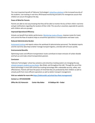 The most important benefit of Tektronix Technologies' school bus solutions is the increased security of
the students. Live tracking in real-time, RFID-based monitoring and alerts for emergencies assure that
children are secure throughout the day.
Peace of Mind for Parents
Parents are able to rest easy knowing that they will be able to monitor the bus of their child in real-time
and get notifications regarding the location of their child. This security is essential, especially for parents
with children who are younger.
Improved Operational Efficiency
Schools can benefit from better performance. Monitoring routes of buses, improve routes for travel,
and control the flow of students helps to streamline operations in transportation and lower costs.
Reduced Administrative Burden
Automated tracking and reports reduce the workload of administrative personnel. The detailed reports
and the real-time data help to better manage transport logistics, and deal with all issues quickly.
Environmental Benefits
Optimizing routes and efficient transportation routes contribute to lower emission of carbon dioxide
and fuel use and make school transportation greener.
Conclusion
Tektronix Technologies' school bus solutions and school bus tracking system are changing the way
schools transport students across Dubai, Abu Dhabi, and throughout the UAE. Through the use of the
latest technology in smart GPS school bus tracking technology offer unbeatable security, safety, and
effectiveness. Parents will have the peace of mind that they are protected by their children as well as
schools profit from more efficient operations as well as better transport management.
Visit our website for more info https://tektronixllc.ae/school-bus-fleet-management/
Contact us +971552322390
Office No 1E1 Hamarain Center Abu Baker Al Siddique Rd – Dubai
 
