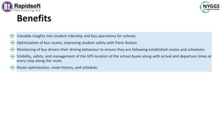 Benefits
Valuable insights into student ridership and bus operations for schools.
Optimization of bus routes, improving student safety with Panic Button.
Monitoring of bus drivers their driving behaviour to ensure they are following established routes and schedules.
Visibility, safety, and management of the GPS location of the school buses along with arrival and departure times at
every stop along the route.
Route optimization, route history, and schedule.
 