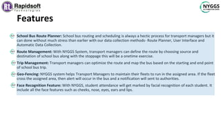 Features
School Bus Route Planner: School bus routing and scheduling is always a hectic process for transport managers but it
can done without much stress than earlier with our data collection methods- Route Planner, User Interface and
Automatic Data Collection.
Route Management: With NYGGS System, transport managers can define the route by choosing source and
destination of school bus along with the stoppage this will be a onetime exercise.
Trip Management: Transport managers can optimize the route and map the bus based on the starting and end point
of school bus trip.
Geo-Fencing: NYGGS system helps Transport Managers to maintain their fleets to run in the assigned area. If the fleet
cross the assigned area, then alert will occur in the bus and a notification will sent to authorities.
Face Recognition Feature: With NYGGS, student attendance will get marked by facial recognition of each student. It
include all the face features such as cheeks, nose, eyes, ears and lips.
 