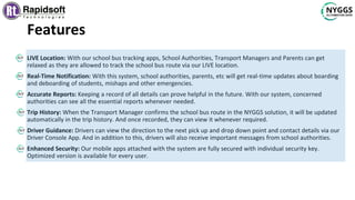 Features
LIVE Location: With our school bus tracking apps, School Authorities, Transport Managers and Parents can get
relaxed as they are allowed to track the school bus route via our LIVE location.
Real-Time Notification: With this system, school authorities, parents, etc will get real-time updates about boarding
and deboarding of students, mishaps and other emergencies.
Accurate Reports: Keeping a record of all details can prove helpful in the future. With our system, concerned
authorities can see all the essential reports whenever needed.
Trip History: When the Transport Manager confirms the school bus route in the NYGGS solution, it will be updated
automatically in the trip history. And once recorded, they can view it whenever required.
Driver Guidance: Drivers can view the direction to the next pick up and drop down point and contact details via our
Driver Console App. And in addition to this, drivers will also receive important messages from school authorities.
Enhanced Security: Our mobile apps attached with the system are fully secured with individual security key.
Optimized version is available for every user.
 