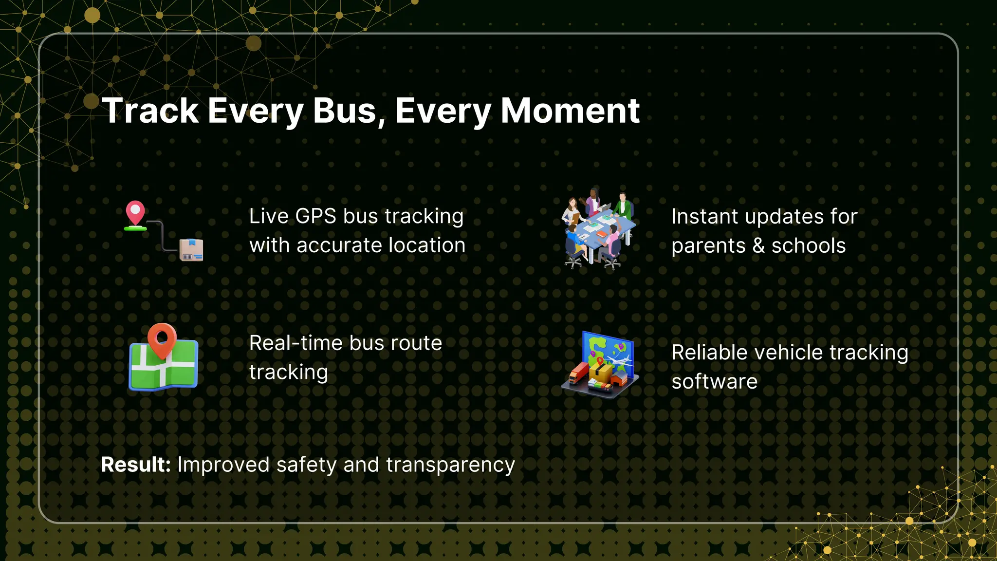 Track Every Bus, Every Moment
Live GPS bus tracking
with accurate location
Result: Improved safety and transparency
Real-time bus route
tracking
Instant updates for
parents & schools
Reliable vehicle tracking
software
 