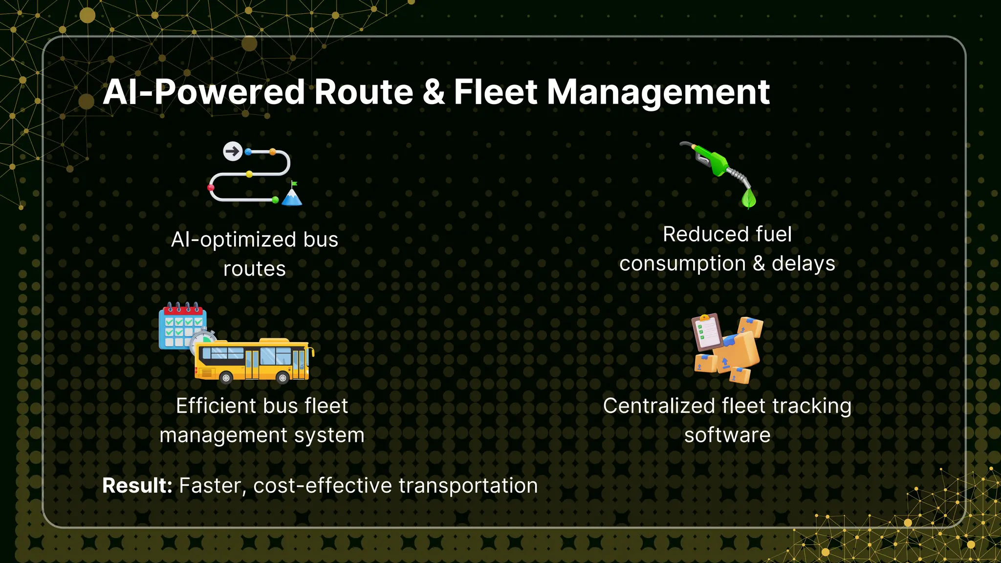 AI-Powered Route & Fleet Management
AI-optimized bus
routes
Result: Faster, cost-effective transportation
Reduced fuel
consumption & delays
Efficient bus fleet
management system
Centralized fleet tracking
software
 