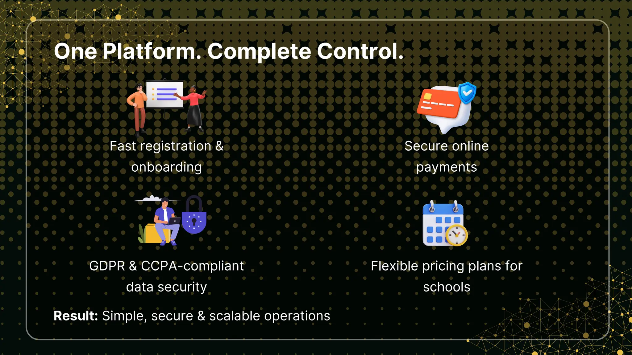 One Platform. Complete Control.
Fast registration &
onboarding
Result: Simple, secure & scalable operations
Secure online
payments
GDPR & CCPA-compliant
data security
Flexible pricing plans for
schools
 