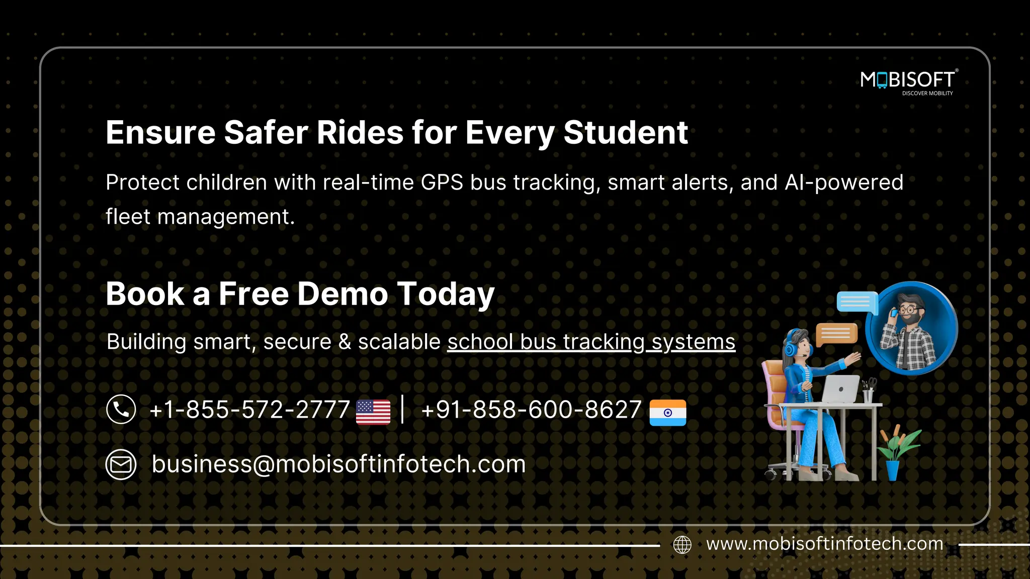business@mobisoftinfotech.com
www.mobisoftinfotech.com
+1-855-572-2777 | +91-858-600-8627
Book a Free Demo Today
Ensure Safer Rides for Every Student
Protect children with real-time GPS bus tracking, smart alerts, and AI-powered
fleet management.
Building smart, secure & scalable school bus tracking systems
 