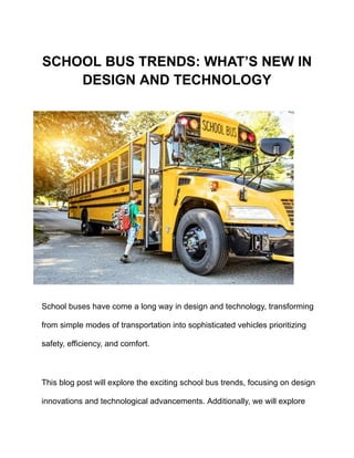 SCHOOL BUS TRENDS: WHAT’S NEW IN
DESIGN AND TECHNOLOGY
School buses have come a long way in design and technology, transforming
from simple modes of transportation into sophisticated vehicles prioritizing
safety, efficiency, and comfort.
This blog post will explore the exciting school bus trends, focusing on design
innovations and technological advancements. Additionally, we will explore
 