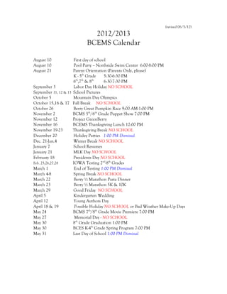 (revised 06/5/12)

                             2012/2013
                           BCEMS Calendar

August 10             First day of school
August 10             Pool Party – Northside Swim Center 6:00-8:00 PM
August 21             Parent Orientation (Parents Only, please)
                      K - 5th Grade     5:30-6:30 PM
                      6th,7th & 8th     6:30-7:30 PM
September 3           Labor Day Holiday NO SCHOOL
September 11, 12 & 13 School Pictures
October 5             Mountain Day Olympics
October 15,16 & 17 Fall Break NO SCHOOL
October 26            Berry Great Pumpkin Race 9:00 AM-1:00 PM
November 2            BCMS 5th/6th Grade Puppet Show 7:00 PM
November 12           Project GreenBerry
November 16           BCEMS Thanksgiving Lunch 12:00 PM
November 19-23        Thanksgiving Break NO SCHOOL
December 20           Holiday Parties 1:00 PM Dismissal
Dec. 21-Jan.4         Winter Break NO SCHOOL
January 7             School Resumes
January 21            MLK Day NO SCHOOL
February 18           Presidents Day NO SCHOOL
Feb. 25,26,27,28      IOWA Testing 2nd-8th Grades
March 1                End of Testing 1:00 PM Dismissal
March 4-8             Spring Break NO SCHOOL
March 22               Berry ½ Marathon Pasta Dinner
March 23               Berry ½ Marathon 5K & 10K
March 29              Good Friday NO SCHOOL
April 5               Kindergarten Wedding
April 12              Young Authors Day
April 18 & 19          Possible Holiday NO SCHOOL or Bad Weather Make-Up Days
May 24                BCMS 7th/8th Grade Movie Premiere 7:00 PM
May 27                 Memorial Day - NO SCHOOL
May 30                8th Grade Graduation 1:00 PM
May 30                BCES K-4th Grade Spring Program 7:00 PM
May 31                Last Day of School 1:00 PM Dismissal
 