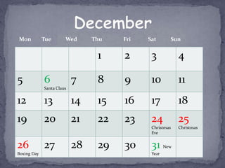 Mon          Tue       Wed      Thu   Fri   Sat       Sun


                                 1    2      3            4

5            6             7     8    9      10           11
             Santa Claus


12           13            14    15   16     17           18
19           20            21    22   23     24           25
                                             Christmas    Christmas
                                             Eve


26           27            28    29   30     31     New
Boxing Day                                   Year
 