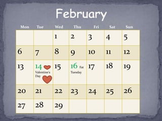 Mon    Tue          Wed    Thu           Fri    Sat   Sun

                    1     2          3         4      5
6     7             8     9          10        11     12
13    14            15    16   Fat   17        18     19
      Valentine's         Tuesday
      Day




20    21            22    23         24        25     26
27    28            29
 