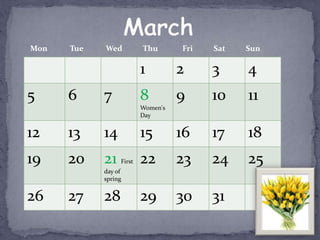 Mon   Tue   Wed          Thu       Fri   Sat   Sun

                         1         2     3     4
5     6     7            8         9     10    11
                         Women's
                         Day


12    13    14           15        16    17    18
19    20    21   First   22        23    24    25
            day of
            spring


26    27    28           29        30    31
 