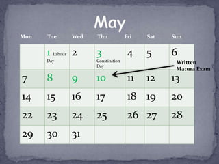 Mon   Tue          Wed   Thu            Fri   Sat   Sun


      1   Labour   2     3               4    5     6
      Day                Constitution                Written
                         Day
                                                     Matura Exam
7     8            9     10              11   12    13
14    15           16    17              18 19      20
22    23           24    25              26 27      28
29    30           31
 