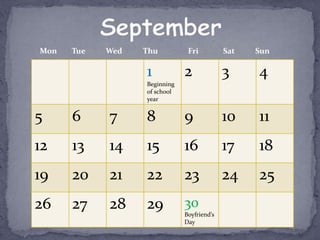 Mon   Tue   Wed   Thu          Fri          Sat   Sun

                  1           2             3     4
                  Beginning
                  of school
                  year


5     6     7     8           9             10    11
12    13    14    15          16            17    18
19    20    21    22          23            24    25
26    27    28    29          30
                              Boyfriend’s
                              Day
 