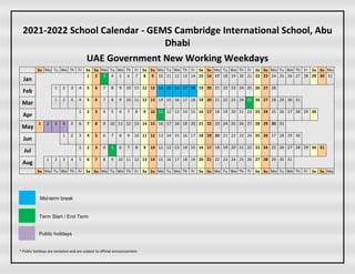 2021-2022 School Calendar - GEMS Cambridge International School, Abu
Dhabi
UAE Government New Working Weekdays
Su Mo Tu We Th Fr Sa Su Mo Tu We Th Fr Sa Su Mo Tu We Th Fr Sa Su Mo Tu We Th Fr Sa Su Mo Tu We Th Fr Sa Su Mo
Jan
1 2 3 4 5 6 7 8 9 10 11 12 13 14 15 16 17 18 19 20 21 22 23 24 25 26 27 28 29 30 31
Feb
1 2 3 4 5 6 7 8 9 10 11 12 13 14 15 16 17 18 19 20 21 22 23 24 25 26 27 28
Mar
1 2 3 4 5 6 7 8 9 10 11 12 13 14 15 16 17 18 19 20 21 22 23 24 25 26 27 28 29 30 31
Apr
1 2 3 4 5 6 7 8 9 10 11 12 13 14 15 16 17 18 19 20 21 22 23 24 25 26 27 28 29 30
May
1 2 3 4 5 6 7 8 9 10 11 12 13 14 15 16 17 18 19 20 21 22 23 24 25 26 27 28 29 30 31
Jun
1 2 3 4 5 6 7 8 9 10 11 12 13 14 15 16 17 18 19 20 21 22 23 24 25 26 27 28 29 30
Jul
1 2 3 4 5 6 7 8 9 10 11 12 13 14 15 16 17 18 19 20 21 22 23 24 25 26 27 28 29 30 31
Aug
1 2 3 4 5 6 7 8 9 10 11 12 13 14 15 16 17 18 19 20 21 22 23 24 25 26 27 28 29 30 31
Su Mo Tu We Th Fr Sa Su Mo Tu We Th Fr Sa Su Mo Tu We Th Fr Sa Su Mo Tu We Th Fr Sa Su Mo Tu We Th Fr Sa Su Mo
* Public holidays are tentative and are subject to official announcement.
Mid-term break
Term Start / End Term
Public holidays
 
