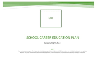 SCHOOL CAREER EDUCATION PLAN
Careers High School
2023
A comprehensive description of the career services and strategies offered at Careers High School in alignment with CICA Benchmarks, the Australian
Blueprint for Career Development, the Professional Standards for Career Development Practitioners, and the School Excellence Framework.
 
