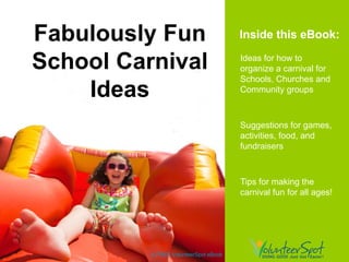 Fabulously Fun                         Inside this eBook:

School Carnival                        Ideas for how to
                                       organize a carnival for
                                       Schools, Churches and
    Ideas                              Community groups



                                       Suggestions for games,
                                       activities, food, and
                                       fundraisers



                                       Tips for making the
                                       carnival fun for all ages!




          A FREE VolunteerSpot eBook
 