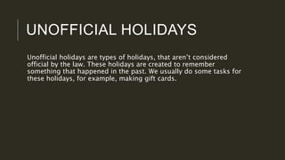 UNOFFICIAL HOLIDAYS
Unofficial holidays are types of holidays, that aren’t considered
official by the law. These holidays are created to remember
something that happened in the past. We usually do some tasks for
these holidays, for example, making gift cards.
 