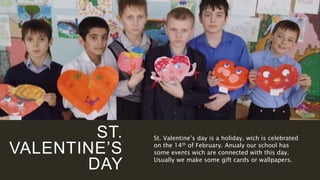 ST.
VALENTINE’S
DAY
St. Valentine’s day is a holiday, wich is celebrated
on the 14th of February. Anualy our school has
some events wich are connected with this day.
Usually we make some gift cards or wallpapers.
 