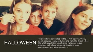 HALLOWEEN
This holiday is celebrated on the 31st of October. Usualy
pupils dress up scary costumes and walk like this at school
the whole day. Often we celebrate Halloween in our
assembly hall, where we can participate in some
competitions and win some prizes.
 