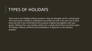 TYPES OF HOLIDAYS
There aren’t any holidays without purpose– they are thought out for a certain goal .
This means,that a holiday is celebrated successfuly not only if you ate a lot of tasty
food, but also if you remembered the purpose of gathering together with your
guests. Without this, your holiday will be just a simple dinner.There are three types
of holidays: Official, unofficial and profesdional. It depends on the holiday’s
purpose.
 