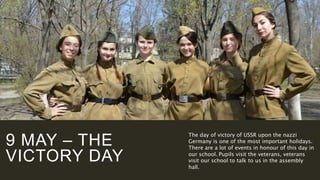 9 MAY – THE
VICTORY DAY
The day of victory of USSR upon the nazzi
Germany is one of the most important holidays.
There are a lot of events in honour of this day in
our school. Pupils visit the veterans, veterans
visit our school to talk to us in the assembly
hall.
 