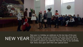 NEW YEAR
New year is a holiday we celebrate on the last day of the year.
Before it comes, we put a Christmas Tree near the main doors
and all pupils decorate their classrooms. Right before we go on
our winter vacations we celebrate The New year in our assembly
hall. Every class goes with their own special event.
 