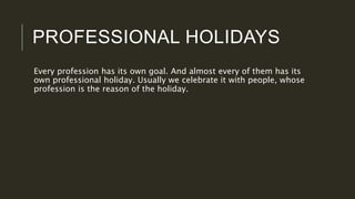 PROFESSIONAL HOLIDAYS
Every profession has its own goal. And almost every of them has its
own professional holiday. Usually we celebrate it with people, whose
profession is the reason of the holiday.
 