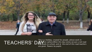 TEACHERS’ DAY
This is a holiday, created for people ,whose work in
education sphere.When this day comes we put a red road
that leads to school, and at the end of this road teachers
are given flowers by pupils
 