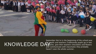 KNOWLEDGE DAY
September the1st is the beginning of the school year
for pupils and teachers.Traditionaly pupils go in two
big lanes, give their teachers chocolates and flowers
and communicate with classmates they probably
haven’t seen the whole summer.
 