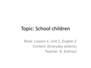 Topic: School children

 Book: Lesson 4, Unit 2, English 2
     Content: (Everyday actions)
             Teacher: B. Enkhzul
 