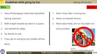 05 Guidelines while going by bus Getting ON the Bus
Source :
http://www.chandigarhtrafficpolice.org/
Do’s Don'ts
1. Have all belongings inside book bag before
leaving classroom.
2. Walk straight towards bus door in a queue.
3. Use handrail for safety.
4. Go directly to seat.
5. If you get on wrong bus by mistake, tell bus
driver.
1. Never chase after a moving bus.
2. Never run towards the bus.
3. Never place head, arms or any object out
of bus window.
12/18Presented By : Gaurav Singh Traffic Guidelines for School Children Slide no.
 