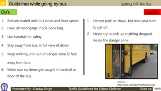 05 Guidelines while going by bus Getting OFF the Bus
Source :
http://www.chandigarhtrafficpolice.org/
Do’s Don'ts
1. Remain seated until bus stops and door opens
2. Have all belongings inside book bag.
3. Use handrail for safety.
4. Stay away from bus, in full view of driver.
5. Keep walking until out of danger zone,12 feet
away from bus.
6. Make sure no items get caught in handrail or
door of the bus.
1. Do not push or shove, but wait your turn
to get off.
2. Never try to pick up anything dropped
inside the danger zone.
14/18Presented By : Gaurav Singh Traffic Guidelines for School Children Slide no.
 