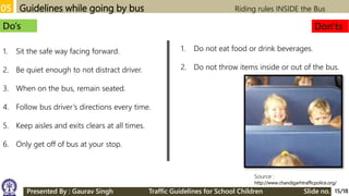 05 Guidelines while going by bus Riding rules INSIDE the Bus
Source :
http://www.chandigarhtrafficpolice.org/
Do’s Don'ts
1. Sit the safe way facing forward.
2. Be quiet enough to not distract driver.
3. When on the bus, remain seated.
4. Follow bus driver’s directions every time.
5. Keep aisles and exits clears at all times.
6. Only get off of bus at your stop.
1. Do not eat food or drink beverages.
2. Do not throw items inside or out of the bus.
15/18Presented By : Gaurav Singh Traffic Guidelines for School Children Slide no.
 