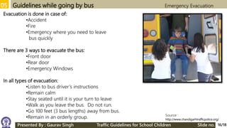 05 Guidelines while going by bus Emergency Evacuation
Source :
http://www.chandigarhtrafficpolice.org/
Evacuation is done in case of:
•Accident
•Fire
•Emergency where you need to leave
bus quickly
There are 3 ways to evacuate the bus:
•Front door
•Rear door
•Emergency Windows
In all types of evacuation:
•Listen to bus driver’s instructions
•Remain calm
•Stay seated until it is your turn to leave
•Walk as you leave the bus. Do not run.
•Go 100 feet (3 bus lengths) away from bus.
•Remain in an orderly group.
16/18Presented By : Gaurav Singh Traffic Guidelines for School Children Slide no.
 