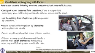 06 Guidelines while going with Parents
Parents can take the following measures to reduce school zone traffic hazards:
•Don't park across the street from the school; if this is not possible,
accompany your child (using a crosswalk) as he or she crosses the street.
•Use the existing drop-off/pick-up system organized
by the school.
•Reduce school zone congestion by carpooling
with neighbors or friends.
•Parents should not allow their minor children to drive.
•Children are very good observers and therefore,
parents must set an example by meticulously
observing and following even small traffic rules.
17/18
Source :
http://www.indiaparenting.com/raising-children/
Presented By : Gaurav Singh Traffic Guidelines for School Children Slide no.
 