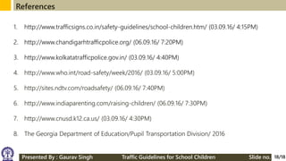 References
18/18
1. http://www.trafficsigns.co.in/safety-guidelines/school-children.htm/ (03.09.16/ 4:15PM)
2. http://www.chandigarhtrafficpolice.org/ (06.09.16/ 7:20PM)
3. http://www.kolkatatrafficpolice.gov.in/ (03.09.16/ 4:40PM)
4. http://www.who.int/road-safety/week/2016/ (03.09.16/ 5:00PM)
5. http://sites.ndtv.com/roadsafety/ (06.09.16/ 7:40PM)
6. http://www.indiaparenting.com/raising-children/ (06.09.16/ 7:30PM)
7. http://www.cnusd.k12.ca.us/ (03.09.16/ 4:30PM)
8. The Georgia Department of Education/Pupil Transportation Division/ 2016
Presented By : Gaurav Singh Traffic Guidelines for School Children Slide no.
 
