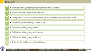 Presented By : Gaurav Singh Traffic Guidelines for School Children Slide no.
Contents
1 • Why are traffic guidelines important for school children?
2
• Why do children need more attention?
3
• Categories of school children on the basis of mode of transportation used.
4
• Guidelines while walking to the school.
5 • Guidelines while going by bus.
6 • Guidelines while going with parents.
7 • Guidelines while going by bicycle.
8 • Rules for School Bus and Shared Cabs
01/18
 