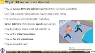 02 Why do children need more attention?
Source :
http://www.chandigarhtrafficpolice.org/
•They are curious, daring and spontaneous making them vulnerable to accidents.
•Most road accidents involving children happen close to their homes.
•The risk increases when children start high school.
•Cannot determine which direction sound is coming from.
•They do not know what to watch out and listen for.
•They want to enjoy independence.
•They are fast and unpredictable.
•They get distracted easily.
03/18Presented By : Gaurav Singh Traffic Guidelines for School Children Slide no.
 