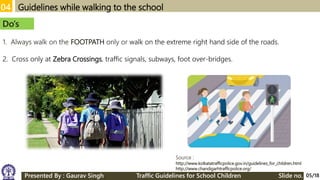 04 Guidelines while walking to the school
Source :
http://www.kolkatatrafficpolice.gov.in/guidelines_for_children.html
http://www.chandigarhtrafficpolice.org/
Do’s
1. Always walk on the FOOTPATH only or walk on the extreme right hand side of the roads.
2. Cross only at Zebra Crossings, traffic signals, subways, foot over-bridges.
05/18Presented By : Gaurav Singh Traffic Guidelines for School Children Slide no.
 
