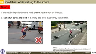 04 Guidelines while walking to the school
1. Do not be impatient on the road. Do not rush or run on the road.
2. Don’t run across the road. It is a very bad idea, as you may slip and fall.
Don'ts
Source :
http://www.kolkatatrafficpolice.gov.in/guidelines_for_children.html
http://www.chandigarhtrafficpolice.org/
07/18Presented By : Gaurav Singh Traffic Guidelines for School Children Slide no.
 